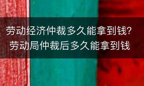 劳动经济仲裁多久能拿到钱？ 劳动局仲裁后多久能拿到钱