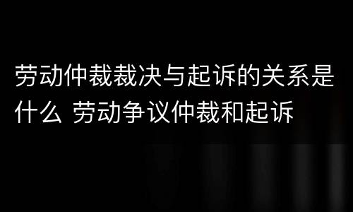 劳动仲裁裁决与起诉的关系是什么 劳动争议仲裁和起诉