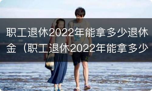 职工退休2022年能拿多少退休金（职工退休2022年能拿多少退休金呀）