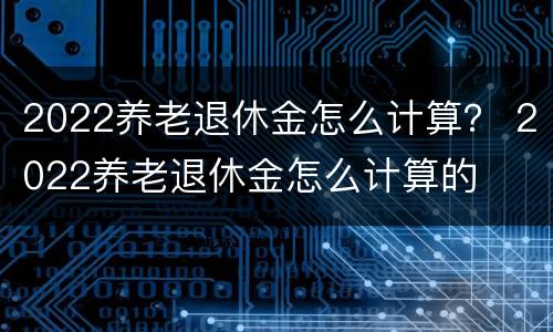 2022养老退休金怎么计算？ 2022养老退休金怎么计算的