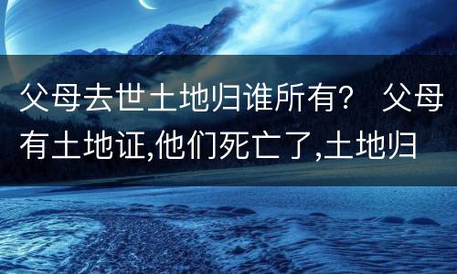 父母去世土地归谁所有？ 父母有土地证,他们死亡了,土地归谁