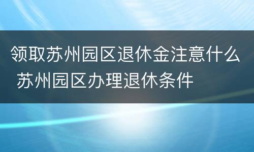 领取苏州园区退休金注意什么 苏州园区办理退休条件