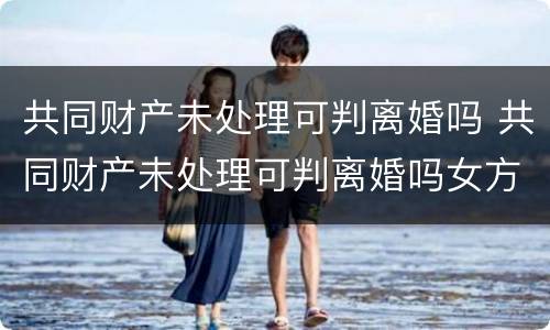 共同财产未处理可判离婚吗 共同财产未处理可判离婚吗女方