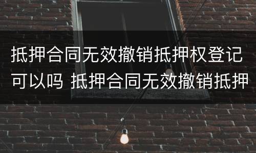 抵押合同无效撤销抵押权登记可以吗 抵押合同无效撤销抵押权登记可以吗