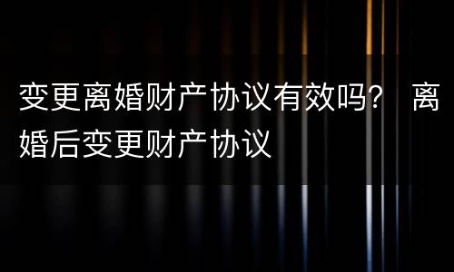 变更离婚财产协议有效吗？ 离婚后变更财产协议