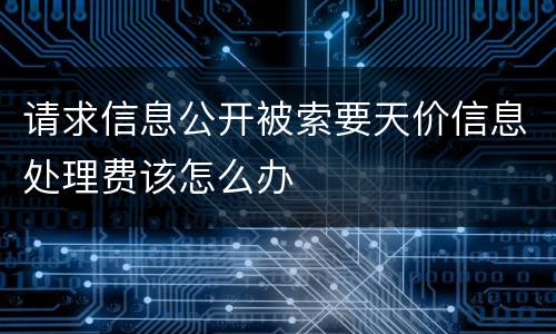 请求信息公开被索要天价信息处理费该怎么办