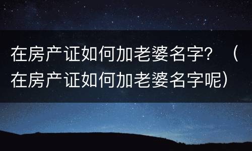 在房产证如何加老婆名字？（在房产证如何加老婆名字呢）