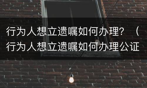 行为人想立遗嘱如何办理？（行为人想立遗嘱如何办理公证）