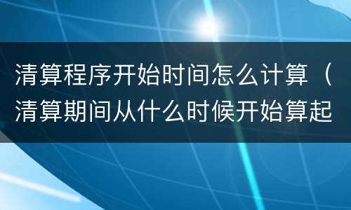 清算程序开始时间怎么计算（清算期间从什么时候开始算起）