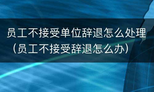 员工不接受单位辞退怎么处理（员工不接受辞退怎么办）