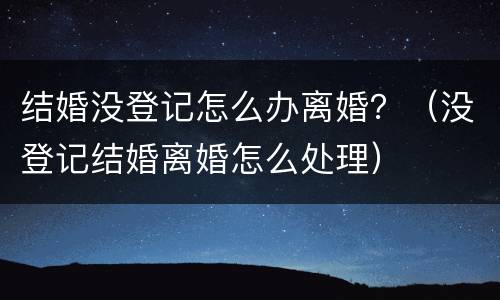 结婚没登记怎么办离婚？（没登记结婚离婚怎么处理）