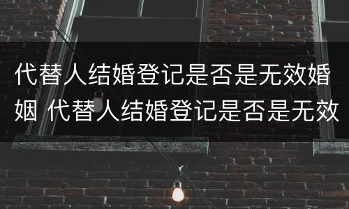 代替人结婚登记是否是无效婚姻 代替人结婚登记是否是无效婚姻关系