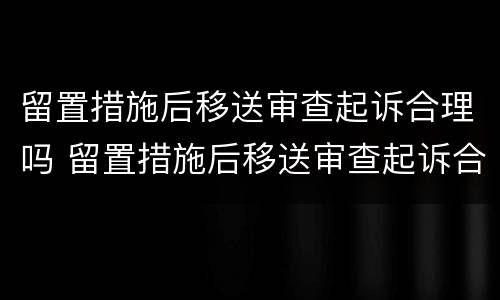 留置措施后移送审查起诉合理吗 留置措施后移送审查起诉合理吗多久