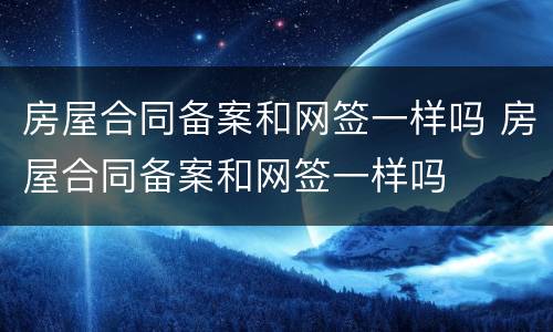 房屋合同备案和网签一样吗 房屋合同备案和网签一样吗