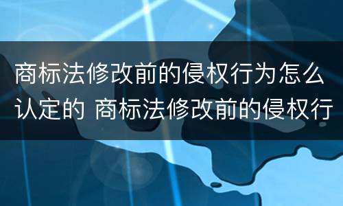 商标法修改前的侵权行为怎么认定的 商标法修改前的侵权行为怎么认定的呢