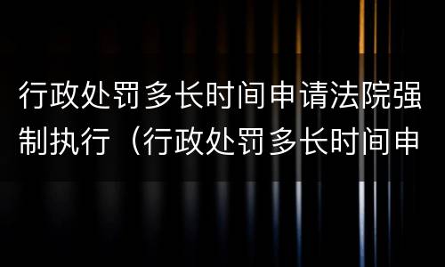 行政处罚多长时间申请法院强制执行（行政处罚多长时间申请法院强制执行失效）