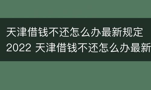 天津借钱不还怎么办最新规定2022 天津借钱不还怎么办最新规定2022年8月