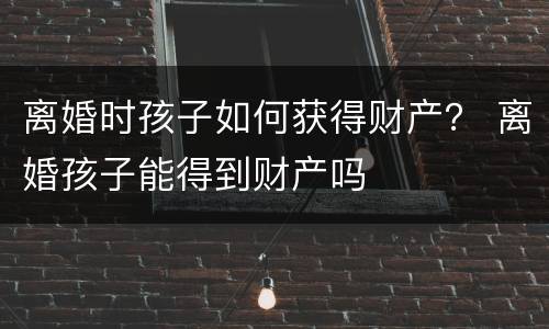 离婚时孩子如何获得财产？ 离婚孩子能得到财产吗