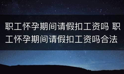 职工怀孕期间请假扣工资吗 职工怀孕期间请假扣工资吗合法吗