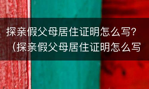 探亲假父母居住证明怎么写？（探亲假父母居住证明怎么写范文）