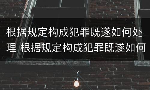 根据规定构成犯罪既遂如何处理 根据规定构成犯罪既遂如何处理案件