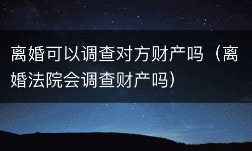 离婚可以调查对方财产吗（离婚法院会调查财产吗）