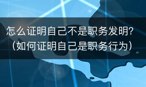 怎么证明自己不是职务发明？（如何证明自己是职务行为）