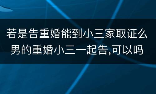 若是告重婚能到小三家取证么 男的重婚小三一起告,可以吗