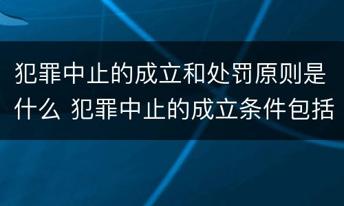 犯罪中止的成立和处罚原则是什么 犯罪中止的成立条件包括什么