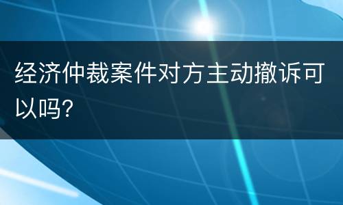 经济仲裁案件对方主动撤诉可以吗？