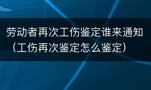 劳动者再次工伤鉴定谁来通知（工伤再次鉴定怎么鉴定）