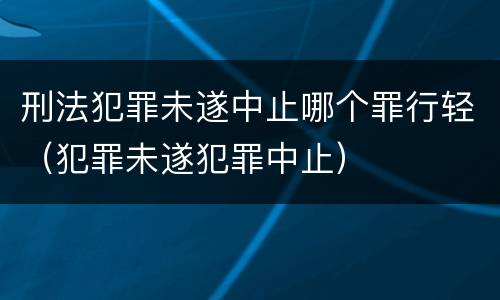 刑法犯罪未遂中止哪个罪行轻（犯罪未遂犯罪中止）