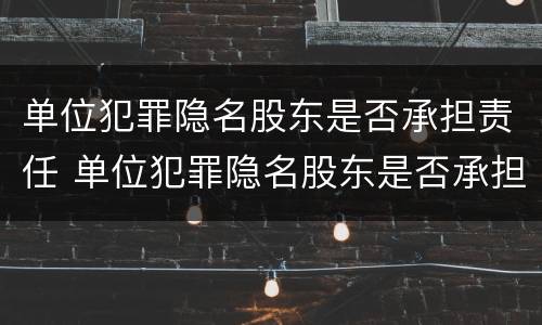 单位犯罪隐名股东是否承担责任 单位犯罪隐名股东是否承担责任和义务