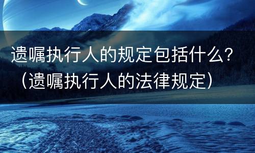 遗嘱执行人的规定包括什么？（遗嘱执行人的法律规定）