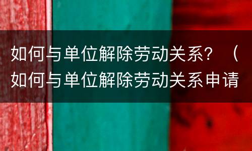 如何与单位解除劳动关系？（如何与单位解除劳动关系申请）