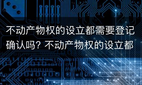 不动产物权的设立都需要登记确认吗? 不动产物权的设立都需要登记确认吗为什么