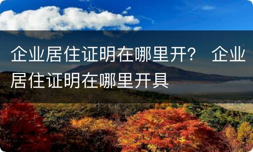 企业居住证明在哪里开？ 企业居住证明在哪里开具