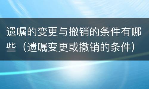 遗嘱的变更与撤销的条件有哪些（遗嘱变更或撤销的条件）