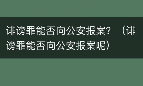 诽谤罪能否向公安报案？（诽谤罪能否向公安报案呢）