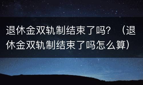 退休金双轨制结束了吗？（退休金双轨制结束了吗怎么算）