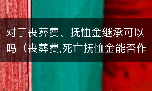 对于丧葬费、抚恤金继承可以吗（丧葬费,死亡抚恤金能否作为遗产继承）