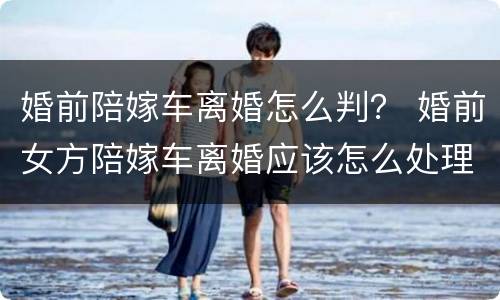 婚前陪嫁车离婚怎么判？ 婚前女方陪嫁车离婚应该怎么处理