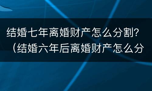 结婚七年离婚财产怎么分割？（结婚六年后离婚财产怎么分）