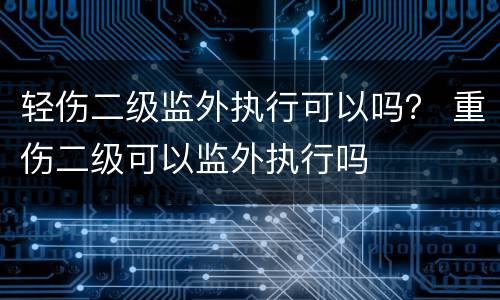 轻伤二级监外执行可以吗？ 重伤二级可以监外执行吗