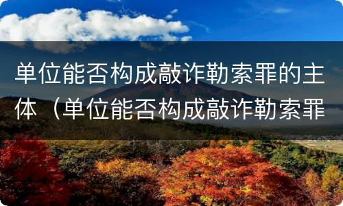 单位能否构成敲诈勒索罪的主体（单位能否构成敲诈勒索罪的主体是谁）