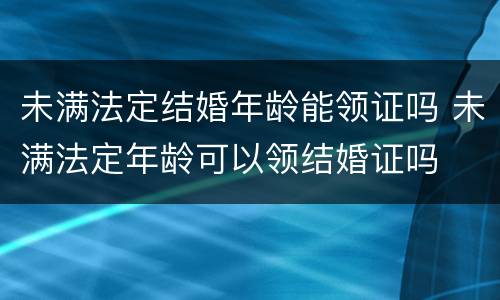 未满法定结婚年龄能领证吗 未满法定年龄可以领结婚证吗