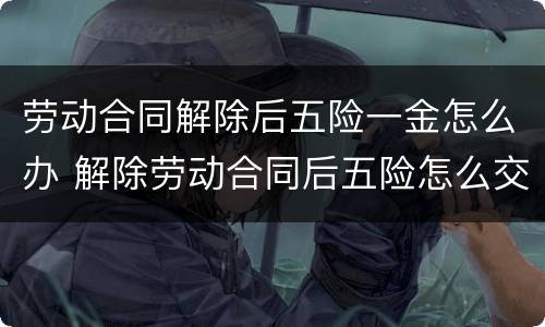 劳动合同解除后五险一金怎么办 解除劳动合同后五险怎么交