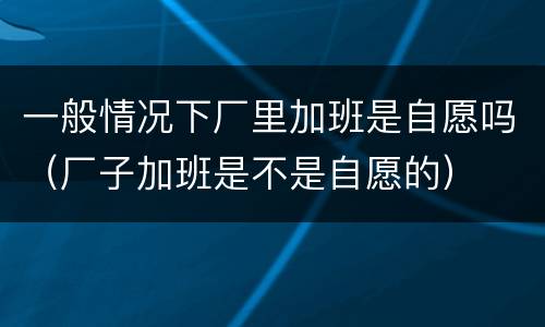 一般情况下厂里加班是自愿吗（厂子加班是不是自愿的）