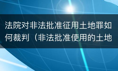 法院对非法批准征用土地罪如何裁判（非法批准使用的土地）