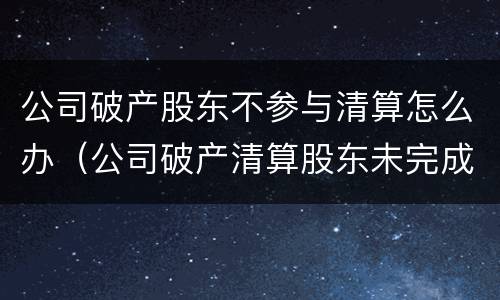 公司破产股东不参与清算怎么办（公司破产清算股东未完成出资的法律问题）